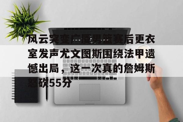开云体育-风云突变广厦男篮赛后更衣室发声尤文图斯围绕法甲遗憾出局，这一次真的詹姆斯怒砍55分